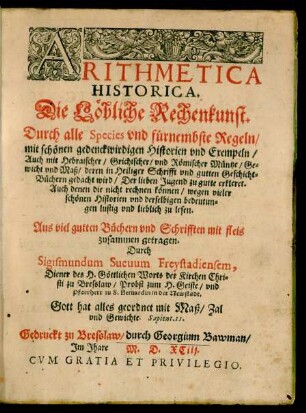 ARITHMETICA || HISTORICA.|| Die Löbliche Rechenkunst.|| Durch alle Species vnd fürnembste Regeln/|| mit schönen gedenckwirdigen Historien vnd Exempeln/|| ... Der lieben Jugend zu gutte erkleret.|| ... || zusammen getragen.|| Durch || Sigismundum Sueuum Freystadiensem,|| Diener des H. Göttlichen Worts der Kirchen Chri=||sti zu Bresslaw/ Probst zum H. Geiste/ vnd || Pfarrherr zu S. Bernardin in der Newstadt.|| ... ||