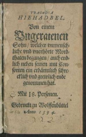 TRAGOEDIA || HIEHADBEL.|| Von einem || Vngeratenen || Sohn/ welcher vnmensch=||liche vnd vnerhörte Mord=||thaten begangen/ auch end=||lich neben seinen mit Con=||sorten ein erbärmlich schre=||cklich vnd grewlich ende || genommen hat.|| Mit 18. Personen.||