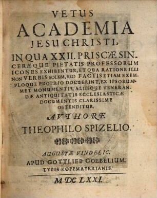 Vetus Academia Jesu Christi : In Qua XXII. Priscae Sinceraeque Pietatis Professorum Icones Exhibentur, Et Qua Ratione Illi Non Verbis Solum, Sed Factis Etiam Exemploque Proprio Docuerint, Ex Ipsorummet Monumentis, Aliisque Venerandae Antiquitatis Ecclesiasticae Documentis Clarissime Ostenditur