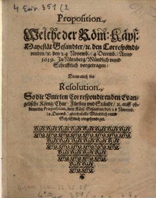 Proposition, Welche der Röm: Käys: Mayestät Gesandter, [et]c. den Correspondirenden, [et]c. den 24 Novemb. (4 Decemb.) Anno 1619. In Nürnberg, Mündlich unnd Schrifftlich vorgetragen : Dann auch die Resolution, So die Unirten Correspondirenden Evangelische König, Chur: Fürsten und Stände, [et]c. auff obbemeldte Proposition, dem Käys. Gesanden, den 28 Novemb. (8 Decemb.) gleichsfalls Mündlich unnd Schrifftlich eingehendiget