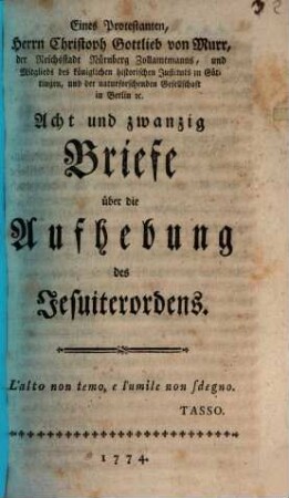 Eines Protestanten, Herrn Christoph Gottlieb von Murr, der Reichsstadt Nürnberg Zollamtmanns, und Mitglieds des königlichen historischen Instituts zu Göttingen, und der naturforschenden Gesellschaft in Berlin [et]c. Acht und zwanzig Briefe über die Aufhebung des Jesuiterordens