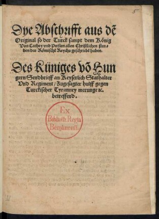 Dye Abschrifft aus dẽ || Original so der Turck sampt dem König || Von Cathey vnd Persien allen Christlichen sten=||den des Römischẽ Reychs geschriebẽ haben.|| Des Küniges võ Hun||gern Sendbrieff an Keyserlich Stathalter || Vnd Regiment/ Zugesagter hulff gegen || Turckischer Tyranney merunge #c.|| betreffend.||