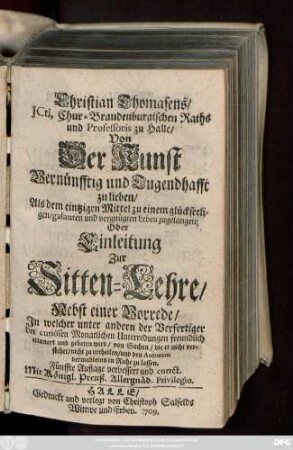 Christian Thomasens, JCti, Chur-Brandenburgischen Raths und Professoris zu Halle Von Der Kunst Vernünfftig und Tugendhafft zu lieben, Als dem eintzigen Mittel zu einem glückseeligen, galanten und vergnügten Leben zugelangen; Oder Einleitung Zur Sitten-Lehre : Nebst einer Vorrede, Jn welcher unter andern der Verfertiger der curiösen Monatlichen Unterredungen freundlich erinnert und gebeten wird, von Sachen, die er nicht verstehet, nicht zu urtheilen, und den Autorem dermahleins in Ruhe zu lassen