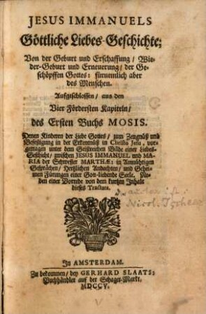 Jesus Immanuels Göttliche Liebes-Geschichte; Von der Geburt und Erschaffung, Wieder-Geburt und Erneuerung der Geschöpffen Gottes: fürnemlich aber des Menschen : Ausgeschlossen, aus den Vier Fördersten Kapiteln, des Ersten Buchs Mosis. Denen Kindern der Liebe Gottes, zum Zeugnüß und Befestigung in der Erkentnüß in Christo Jesu, vorgetragen unter dem Geistreichen Bilde einer Liebes-Geschicht, zwischen Jesus Immanuel und Maria der Schwester Marthae: in Anmütigen Gesprächen, Hertzlichen Andachten, und Geheimen Fürungen einer Gott-liebende Seele. Neben einer Vorrede von dem kurtzen Inhalt dieses Tractats