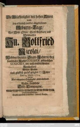 Die Glückseeligkeit des hohen Alters wolte bey erfreulich wieder eingetretenen Geburts-Tage, Des Wohl-Edlen, Groß-Achtbarn und Wohlweisen Hn. Gottfried Nicolai, Wohlverdienten Stadt-Richters, des sämbtlichen Raths-Collegii ansehnlichen Senioris, wie auch weitberühmten Apotheckers, Welchen Derselbe nach glücklich zurück gelegten 77. Jahre Den 24. Martii 1704. begieng, Aus obliegender Schuldigkeit glückwünschend vorstellen Dessen sämbtliche Tisch-Compagnie