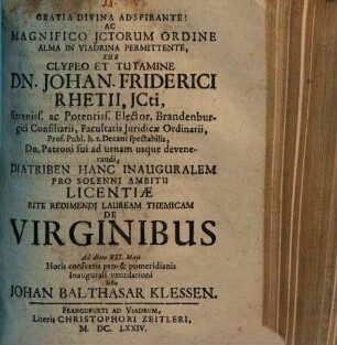 Gratia Divina Adspirante! Ac Magnifico JCtorum Ordine Alma In Viadrina Permittente, Sub Clypeo Et Tutamine Dn. Johan. Friderici Rhetii ... Diatriben Hanc Inauguralem Pro Solenni Ambitu Licentiae Rite Redimendi Lauream Themicam De Virginibus Ad diem XXI. Maji Horis consvetis pro-& pomeridianis Inaugurali ventilationi Sisto Johan Balthasar Klessen