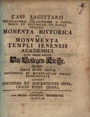 Casp. Sagittarii Polyhistoris Celeberrimi S. Theol. Doct. Et Historiar. Et Eloqv. Profess. Momenta Historica Et Monvmenta Templi Ienensis Academici Qvod Vulgo Vocant Die Collegen-Kirche : Qvibvs Circa Hanc Aedem Notabilia Et Memorabilia Omnia Continentvr Accedvnt Epitaphia Et Inscriptiones Sepvlcrales Hvivs Templi