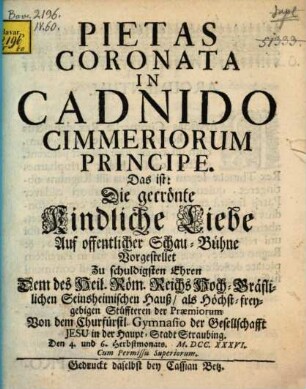 Pietas Coronata In Cadnido Cimmeriorum Principe : Das ist: Die gecrönte Kindliche Liebe ; Auf offentlicher Schau-Bühne Vorgestellet Zu schuldigsten Ehren Dem ... Seinsheimischen Hauß ... Von dem Churfürstl. Gymnasio der Gesellschafft Jesu in der Haupt-Stadt Straubing. Den 4. und 6. Herbstmonats. M.DCC.XXXVI.