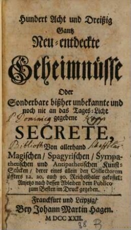 Hundert Acht und Dreißig Gantz Neu-entdeckte Geheimnisse Oder Sonderbare bißher unbekannte und noch nie an das Tages-Licht gegebene Secrete : Von allerhand Magischen, Spagyrischen, Sympathetischen und Antipathetischen Kunststücken, derer eines allein den Collectorem öffters 12. 20. auch 30. Reichsthaler gekostet: Anjetzo nach dessen Ableiben dem Publico zum Besten im Druck gegeben