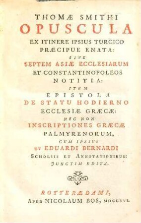 Thomae Smithi Opuscula ex itinere ipsius Turcico praecipue enata: : sive septem Asiae ecclesiarum et Constantinopoleos notitia: item epistola de statu hodierno ecclesiae Graecae: nec non Inscriptiones Graecae Palmyrenorum, cum ipsius et Eduardi Bernardi scholis et annotationibus: junctim edita