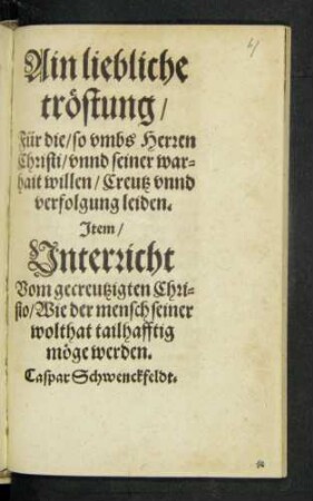 Ain liebliche || tröstung/|| Für die/ so vmbs Herren || Christi/ vnnd seiner war=||hait willen/ Creutz vnnd || verfolgung leiden.|| Jtem/|| Vnterricht || Vom gecreutzigten Chri=||sto/ Wie der mensch seiner || wolthat tailhafftig || möge werden.|| Caspar Schwenckfeldt.||