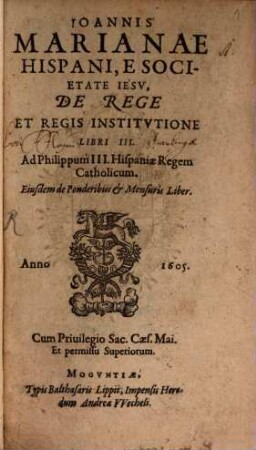 Ioannis Marianae Hispani, E Societate Iesv, De Rege Et Regis Institvtione Libri III : Ad Philippum III. Hispaniae Regem Catholicum. Eiusdem de Ponderibus & Mensuris Liber