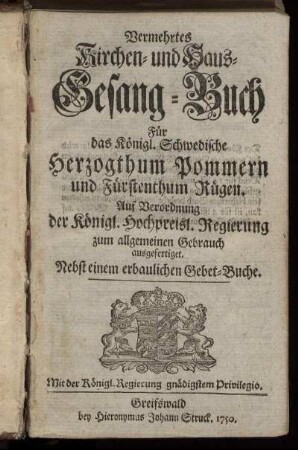Vermehrtes Kirchen- und Haus-Gesang-Buch Für das Königl. Schwedische Herzogthum Pommern und Fürstenthum Rügen : Auf Verordnung der Königl. Hochpreisl. Regierung zum allgemeinen Gebrauch ausgefertiget ; Nebst einem erbaulichen Gebet-Buche