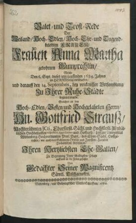 Valet- und Trost-Rede Der Weiland/ Hoch-Edlen ... Frauen Anna Martha gebohrnen Gumprechtin : Welche Den 6. Sept. dieses ietzt-lauffenden 1684. Jahres im Herrn seelig entschlaffen/ und darauff den 14. Septembris, bey volckreicher Versamblung/ Zu Ihrer Ruhe-Städte begleitet wurde : Gerichtet an den Hoch-Edlen ... Hn. Gottfried Strauß/ Hochberühmten Icti, Churfürstl. Sächs. und Hochfürstl. Anhältischen Hochbestalten respective Appellation- und Hoffrath/ hiesiger Universität Wittenberg Hochverdienten Prof. Publ./ des Chur-Sächs. Hoffgerichts/ wie auch des Schöppen-Stuhls und Juristen-Facultät Hochansehnl. Adsessoren/ Ihren Hertzliebsten Ehe-Gatten ; Zu Bezeugung Ihrer schuldigsten Pflicht auff und in die Feder gefasset Von Gedachter Seiner Magnificentz Sämtl. Tischgenossen