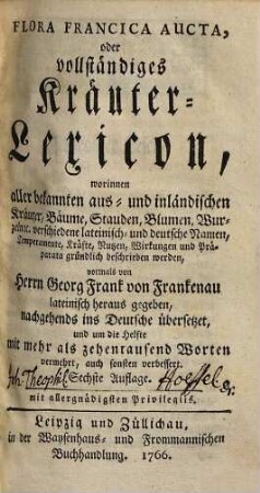 Flora Francica Aucta, oder vollständiges Kräuter-Lexicon : worinnen aller bekannten aus- und inländischen Kräuter, Bäume, Stauden, Blumen, Wurzeln etc. verschiedene lateinisch- und deutsche Namen, Temperamente, Kräfte, Nutzen, Wirkungen und Präparata gründlich beschrieben werden