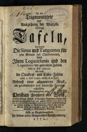 Zu der Trigonometrie und Ausziehung der Wurzeln nöthige Tafeln : Darinnen Die Sinus und Tangentes für jede Minute des Quadrantens, Nebst Ihren Logarithmis und den Logarithmis der gemeinen Zahlen von 1. bis 10000. wie auch die Quadrat- und Cubic-Zahlen von 1. bis 1000. enthalten sind : Nebenst einer allgemeinen Regel, alle geradelinichte und sphärische Triangel aufzulösen