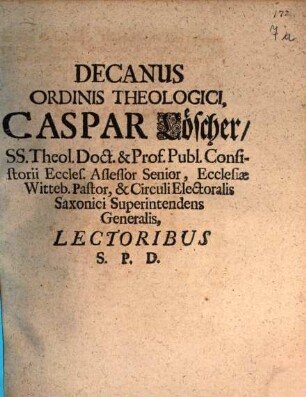 Decanus Ordinis Theologici, Caspar Löscher, SS. Theol. Doct. & Prof. Publ. Consistorii Eccles. Assessor Senior, Ecclesiae Witteb. Pastor, & Circuli Electoralis Saxonici Superintendens Generalis, Lectoribus S.P.D. : [P.P. in Acad Witteb. Domin. Septuagesima, V. Feb. A.E.C. MDCXCIX.]