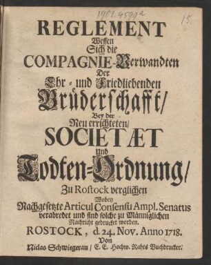 Reglement Wessen Sich die Compagnie-Verwandten Der Ehr- und Friedliebenden Brüderschafft, Bey der Neu errichteten, Societæt Und Todten-Ordnung, Zu Rostock verglichen Wobey Nachgesetzte Articul Consensu Ampl. Senatus verabredet und sind solche zu Männiglichen Nachricht gedrucket worden : Rostock, d. 24. Nov. Anno 1718.