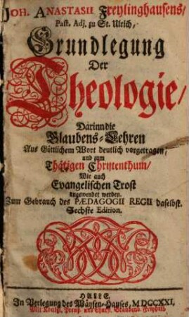 Joh. Anastasii Freylinghausens Grundlegung der Theologie : darinn d. Glaubens-Lehren aus göttl. Wort deutl. vorgetragen u. zum thätigen Christenthum wie auch evang. Trost angewendet werden