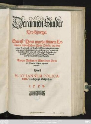 Der armen Sünder || Trostspiegel.|| Das ist/ Vom warhafftigen Er=||kentnis vnsers HErrn Jhesu Christi/ vnd vom || seligen Trost/ Friede vnd Freude desselbigen/ wider die verzwei=||uelung/ angst/ trawrigkeit/ vnd anfechtung des Hertzens vnd || Gewissens/ Vnd wider alle erschreckliche Bildnissen des || Teuffels/ Todes vnd Sünden/ Durch Sprüche || vnd Exempel der heiligen Schrifft.|| Aus den Büchern des ... Herrn || D. Martini seligers zusamen || gezogen.|| Durch || M. IOHANNEM POLICA=||rium/ Prediger zu Weissenfels.||