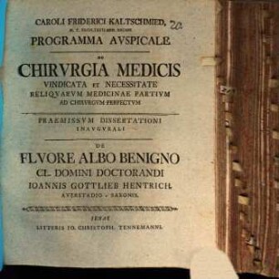 Caroli Friderici Kaltschmied ... Programma Avspicale De Chirvrgia Medicis Vindicata Et Necessitate Reliqvarvm Medicinae Partium Ad Chirvrgvm Perfectvm : Paemissvm De Flvore Albo Benigno Cl. Domini Doctorandi Ioannis Gottlieb Hentrich, Averstadioo-Saxonis