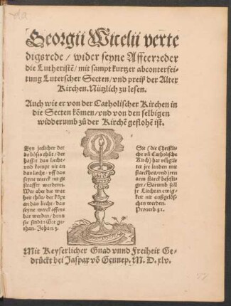 Georgii Wicelii verte||digsrede/ wider seyne Affterreder || die Lutheristẽ/ mit sampt kurtzer abconterfei=||tung Luterscher Secten/ vnd preiß der Alter || Kirchen. Nützlich zu lesen.|| Auch wie er von der Catholischer Kirchen in || die Secten kõmen/ vnd von den selbigen || widderumb z°u der Kirchẽ gefloẽ ist.|| ... ||
