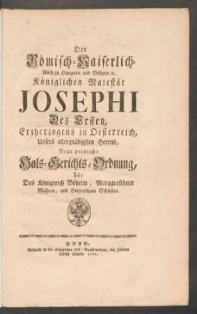 Der Römisch-Kaiserlich- Auch zu Hungarn und Böheim [et]c. Königlichen Majestät Josephi Des Ersten, Erzherzogens zu Oesterreich, Unsers allergnädigsten Herrns, Neue peinliche Hals-Gerichts-Ordnung, Für Das Königreich Böheim, Marggrafthum Mähren, und Herzogthum Schlesien
