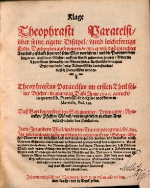 Klage Theophrasti Paracelsi vber seine eigene Discipel vnnd leichtfertige Ertzte : Darbeneben auch vnterricht wie er wil daß ein rechter Artzt soll geschickt seyn vnd seine Chur verrichten ... Theophrastus Paracelsus im ersten Theil seiner Bücher in quarto zu Basel Anno 1590. getruckt in quarto lib. Paramidi de origine morborum Matricis, Fol. 236. ... Jtem Jm andern Theil in dritten Tractat paragrani fol. 806. Jhr sollet euch nicht lassen verfuhren die gemeinen Ertzte Scheerer Bader Platterer etc. ...