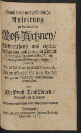 Gantz neue und gründliche Anleitung zu der wahren Roß-Artzney : Mehrentheils aus eigener Erfahrung und Judicio in Einfalt seines Hertzens, aus dessen Schatz, nach seinem Erkänntnuß, herfür gebracht, Theils sich selber zu einem Memorial, Allermeist aber für seine Kinder zur guten Nachricht aufgezeichnet hinterlassen