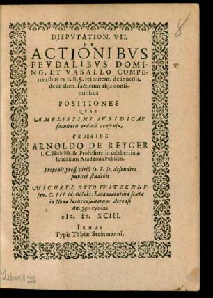 DISPVTATION. VII.|| DE || ACTIONIBVS || FEVDALIBVS DOMI=||NO, ET VASALLO COMPE-||tentibus ex c. 8. §. rei autem, de inuestit.|| de re alien. fact. cum alijs consi-||milibus || POSITIONES || ... PRAESIDE || ARNOLDO DE REYGER || I.C. Nobiliss. & Professore in celeberrima || Ienensium Academia Publico.|| Proponit ... defendere || publicè studebit || MICHAEL OTTO VVITZENHV-||san. C. III. Id. Octobr ... || An ... || M.D.XCIII.||