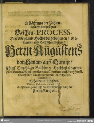 Erklährung der Zahlen bey dem vorgesetzten Leichen-Process Des Weyland HochEdelgebohrnen, Gestrengen und HochMannvesten, Herrn Augustens von Hanau, auff Gamig, Churf. Durchl. zu Sachsen [et]c. Hochbestalt-gewesenen General Wachtmeisters und Obristens auch HochFürstl. Sächsischen Magdeburgischen Ober-Haupt-Manns, [et]c. Gehalten in Dreßden, Den 30. Octobris Anno 1661. Aus seinem Hause uff der SchloßGaße nach der CreutzKirchen