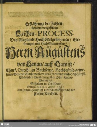 Erklährung der Zahlen bey dem vorgesetzten Leichen-Process Des Weyland HochEdelgebohrnen, Gestrengen und HochMannvesten, Herrn Augustens von Hanau, auff Gamig, Churf. Durchl. zu Sachsen [et]c. Hochbestalt-gewesenen General Wachtmeisters und Obristens auch HochFürstl. Sächsischen Magdeburgischen Ober-Haupt-Manns, [et]c. Gehalten in Dreßden, Den 30. Octobris Anno 1661. Aus seinem Hause uff der SchloßGaße nach der CreutzKirchen