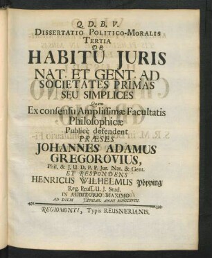 Dissertatio Politico-Moralis Tertia De Habitu Iuris Nat. Et Gent. Ad Societates Primas Seu Simplices Quam Ex consensu Amplissimæ Facultatis Philosophicæ Public̀e defendent Præses Johannes Adamus Gregorovius, Phil. & I.U.D. P.P. Iur. Nat. & Gent. Et Respondens Henricus Wilhelmus Pöpping, Reg. Pruss. U. I. Stud. In Auditorio Maximo Ad Diem [ ] Ianuar. Anni MDCCXVIII