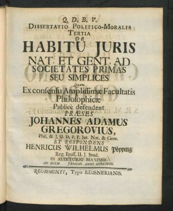 Dissertatio Politico-Moralis Tertia De Habitu Iuris Nat. Et Gent. Ad Societates Primas Seu Simplices Quam Ex consensu Amplissimæ Facultatis Philosophicæ Public̀e defendent Præses Johannes Adamus Gregorovius, Phil. & I.U.D. P.P. Iur. Nat. & Gent. Et Respondens Henricus Wilhelmus Pöpping, Reg. Pruss. U. I. Stud. In Auditorio Maximo Ad Diem [ ] Ianuar. Anni MDCCXVIII