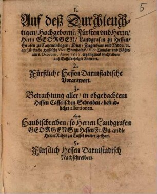 1. Auf deß Durchleuchtigen, Hochgeborne[n], Fürsten und Herrn, Herrn Georgen, Landgrafen zu Hessen, Grafen zu Catzenelnbogen ... an Fürstliche Hessische ViceStatthalter, Vice Cantzlar und Rähte, am 8. Octobris, Anno 1637. ergangenes Schreiben, auß Cassel erfolgte Antwort. 2. Fürstliche Hessen Darmstadische Vorantwort. 3. Betrachtung aller, in obgedachtem Hessen Casselischen Schreiben, befindlicher assertionen. 4. Haubtschreiben, so Herren Landgrafen Georgens zu Hessen Fe. Gn. an die Herrn Rähte zu Cassel weiter gethan. 5. Fürstlich Hessen Darmstadisch Nachschreiben
