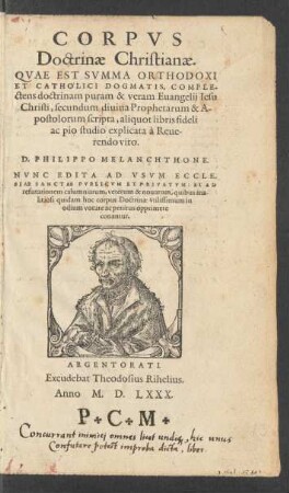 CORPVS || Doctrinae Christianae.|| QVAE EST SVMMA ORTHODOXI || ET CATHOLICI DOGMATIS, COMPLE-||ctens doctrinam puram & veram Euangelij Iesu || Christi, secundum diuina Prophetarum & A-||postolorum scripta, aliquot libris fideli || ac pio studio explicata à Reue-||rendo viro.|| D. PHILIPPO MELANCHTHONE.|| NVNC EDITA AD VSVM ECCLE-||SIAE SANCTAE PVBLICVM ET PRIVATVM: ET AD || refutationem calumniarum ... ||