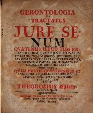 Gerontologia Seu Tractatus De Jure Senum : Qvatenus Illud Tum Extra Judicium, Qvoad Jus Personarum Et Rerum, Tum In Judicio, Secundum Causas Civiles Seculares Et Ecclesiasticas, Et Secundum Causas Criminales, In Legalem Considerationem Venit, Qvem Multis Qvæstionibus Et Præjudiciis Qvedlinburgicis Collectum, Et Repletum