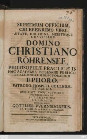 Supremum Officium, Celeberrimo Viro, Ætate, Doctrina, Meritisque Gravissimo Domino Christinao Röhrensee, Philosophiæ Practicæ In Hac Academia Professori Publico, Et Alumnorum Electoralium Ephoro, Patrono, Hospiti Collegæ, Et Amico, Dum Vixit, Conjunctissimo, Ipso Exequiarum Die, XVII. Kalend. Jun. A. R. S. MDCCVI. Persolvere Voluit Gottlieb Vvernsdorfius, S. D. Theol. D. Et Prof. P. Ordinar. Et Alumn. Elect. Ephorus.