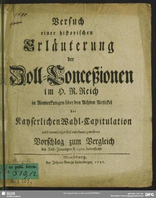 Versuch einer historischen Erläuterung der Zoll-Conceßionen im H. R. Reich in Anmerkungen über den Achten Artickel der Kayserlichen Wahl-Capitulation : nebst einem bisher fast unbekannt gewesenen Vorschlag zum Vergleich die Zoll-Irrungen A. 1460. betreffend