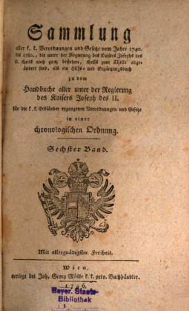 Sammlung aller k. k. Verordnungen u. Gesetze vom Jahre 1740 bis 1780, die unter der Regierung des Kaisers Joseph des II. theils noch ganz bestehen, theils zum Theile abgeändert sind, als ein Hilfs- und Ergänzungsbuch zu dem Handbuche aller unter der Regierung des Kaisers Joseph des II. für die k. k. Erbländer ergangenen Verordnungen und Gesetze : in einer chronologischen Ordnung, 6