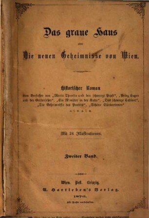 Das graue Haus oder Die neuen Geheimnisse von Wien : Historischer Roman vom Verfasser von "Maria Theresia und der schwarze Papst", "Prinz Eugen und der Geisterseher", "Ein Minister in der Kutte", "Das schwarze Cabinet", "Die Geheimnisse des Praters", "Schöne Sünderinnen" u.s.w. u.s.w. Mit 24 Illustrationen. 2