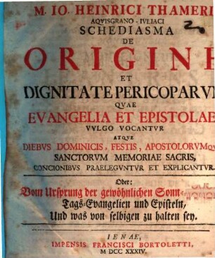 M. Io. Heinrici Thameri Aqvisgrano-Ivliaci Schediasma De Origine Et Dignitate Pericoparvm Qvae Evangelia Et Epistolae Vvlgo Vocantvr Atqve Diebvs Dominicis, Festis, Apostolorvmqve Sanctorvm Memoriae Sacris, Concionibvs Praelegvntvr Et Explicantvr. Oder: Vom Ursprung der gewöhnlichen Sonn- und Fest-Tags-Evangelien und Episteln, Und was von selbigen zu halten sey