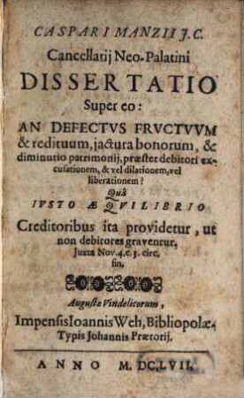 Caspari Manzii J. C. ... Dissertatio Super eo: An Defectvs Frvctvvm & redituum, jactura bonorum & diminutio patrimonij, praestet debitori excusationem, & vel dilationem, vel liberationem? : Quâ Ivsto Aeqvilibrio Creditoribus ita providetur, ut non debitores graventur