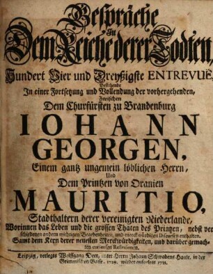 Gespräche In Dem Reiche derer Todten, Hundert Vier und Dreyßigste Entrevuë, Bestehende In einer Fortsetzung und Vollendung der vorhergehenden, Zwischen Dem Churfürsten zu Brandenburg Iohann Georgen, Einem gantz ungemein löblichen Herrn, Und Dem Printzen von Oranien Mauritio, Stadthaltern derer vereinigten Niederlande : Worinnen das Leben und die grossen Thaten des Printzen, nebst verschiedenen andern wichtigen Begebenheiten, und merckwürdigen Discursen enthalten. Samt dem Kern derer neuesten Merckwürdigkeiten, und darüber gemachten curieusen Reflexionen