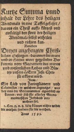 Kurtze Summa vnnd || inhalt der Lehre des heiligen || Abendmals in eine Taffel gefasset/|| ... Beneben || Dreyen angehengten Christ=||lichen Gesengen/ darinnen die ware || vnd in Gottes wort gegr#[ue]ndte Be=||kentnis vom Sacrament des waren || vnd wesentlichen Leibes vnd Blu=||tes vnsers HErrn Jesu Chri=||sti erkleret wird.|| Jtem/|| Ein Lied von Zwinglianern vnd || Caluinisten ... ||