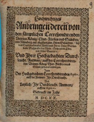 Hochwichtiges Anbringen deren von den sämptlichen Correspondirenden Unirten König, Chur-Fürsten und Ständen, von Nürnberg auß abgefertigten Herrn Gesandten, bey dem Durchleuchtigsten Fürsten und Herrn, Herrn Maximiliano Pfaltzgrafen bey Rhein, Hertzogen in Ober- und Nider Bayern, etc. Und Ihrer Hochgedachten Durchleucht. Antwort, auff der Correspondirenden Unirten König, Chur-Fürsten unnd Stände gethanes anbringen : Item Der Hochgedachten Correspondirenden Replica, auff die Antwort Ihr Durchleucht. Und Letztlich, Ihr Durchleucht. Antwort, auff die Replica