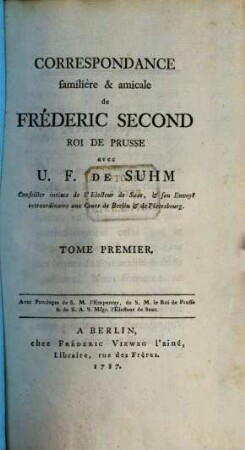 Correspondance familière & amicale de Fréderic Second, Roi De Prusse, avec U. F. De Suhm Conseiller intime de l'Electeur de Saxe, & son Envoyé extraordinaire aux Cours de Berlin & de Petersbourg, 1