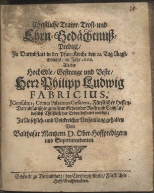 Christliche Trawr- Trost- und Ehrn-Gedächtnuß-Predigt, Zu Darmbstatt in der Pfarr-Kirche den 21. Tag Augstmonats, im Jahr 1666. Als der HochEdle, Gestrenge und Veste Herr Philipp Ludwig Fabricius, JConsultus, Comes Palatinus Caesareus, Fürstlicher Hessen-Darmbstatischer gewesener Geheimder Rath und Cantzlar, daselbst Christlich zur Erden bestattet worden