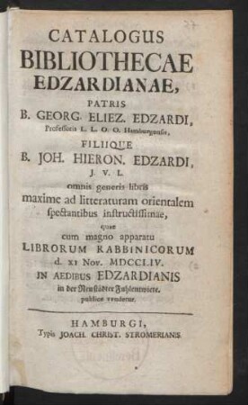 Catalogus Bibliothecae Edzardianae, Patris B. Georg. Eliez. Edzardi, Professoris L.L.O.O. Hamburgensis, Filiique B. Joh. Hieron. Edzardi, J.V.L. omnis generis libris maxime ad litteraturam orientalem spectantibus instructissimae, quae cum magno apparatu Librorum Rabbinicorum d. XI Nov. MDCCLIV. In Aedibus Edzardianis in der Neustädter Fuhlentwiete publice vendetur