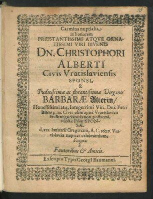 Carmina nuptialia in honorem ... Viri Iuvenis Dn. Christophori Alberti Civis Vratislaviensis Sponsi, & ... Virginis Barbarae Alterin ... Petri Alters ... Civis olim apud Vratislavienses & negotiatoris ... relictae Filiae Sponsae. d. XIX. Ianuarii ... 1627. Vratislaviae nuptias celebrantium